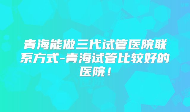 青海能做三代试管医院联系方式-青海试管比较好的医院!