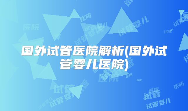 国外试管医院解析(国外试管婴儿医院)