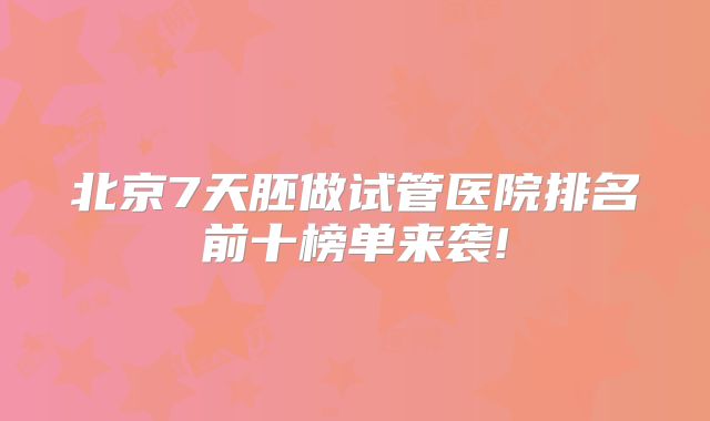 北京7天胚做试管医院排名前十榜单来袭!