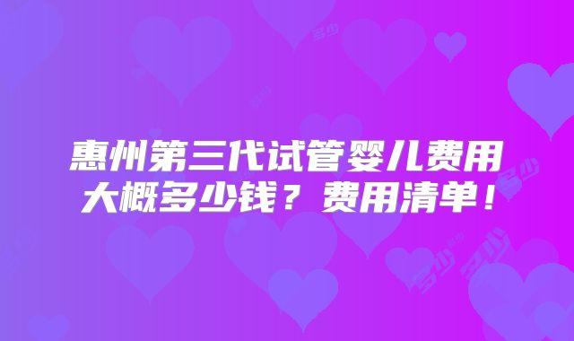 惠州第三代试管婴儿费用大概多少钱？费用清单！