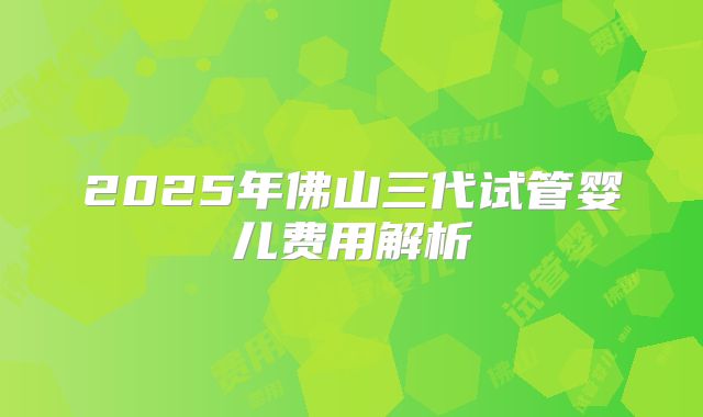 2025年佛山三代试管婴儿费用解析