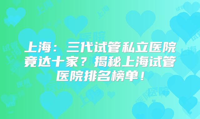 上海:三代试管私立医院竟达十家?揭秘上海试管医院排名榜单!