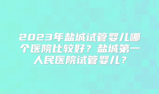 2023年盐城试管婴儿哪个医院比较好？盐城第一人民医院试管婴儿？