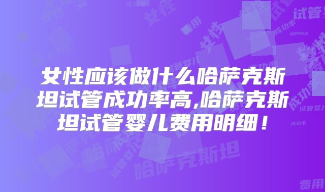 女性应该做什么哈萨克斯坦试管成功率高,哈萨克斯坦试管婴儿费用明细!