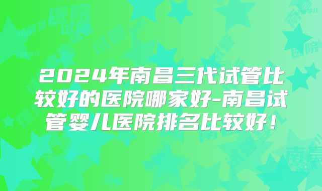 2024年南昌三代试管比较好的医院哪家好-南昌试管婴儿医院排名比较好！