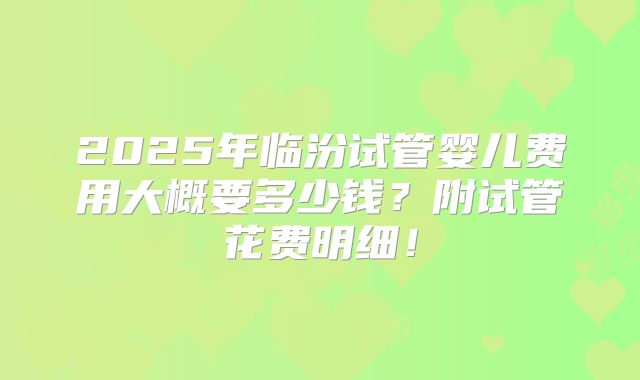 2025年临汾试管婴儿费用大概要多少钱?附试管花费明细!