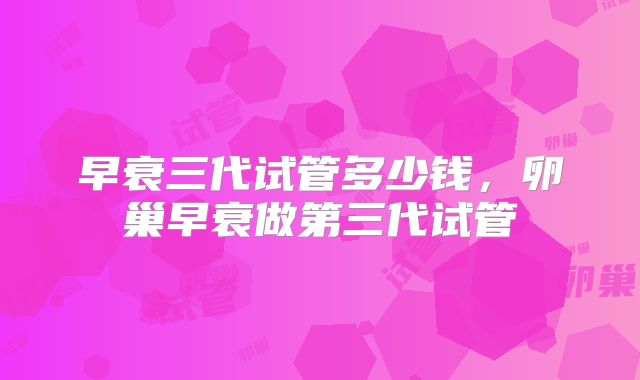 早衰三代试管多少钱,卵巢早衰做第三代试管