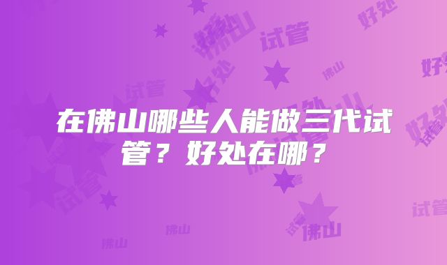 在佛山哪些人能做三代试管？好处在哪？