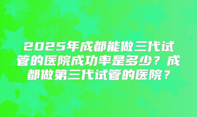 2025年成都能做三代试管的医院成功率是多少?成都做第三代试管的医院?