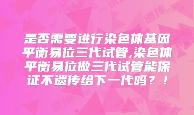 是否需要进行染色体基因平衡易位三代试管,染色体平衡易位做三代试管能保证不遗传给下一代吗?!