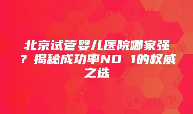 北京试管婴儿医院哪家强？揭秘成功率NO 1的权威之选