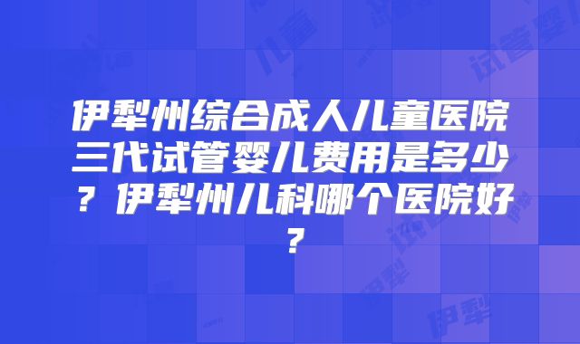伊犁州综合成人儿童医院三代试管婴儿费用是多少？伊犁州儿科哪个医院好？
