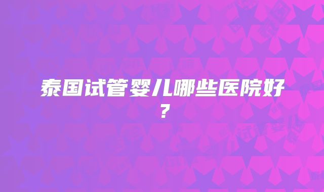 泰国试管婴儿哪些医院好？