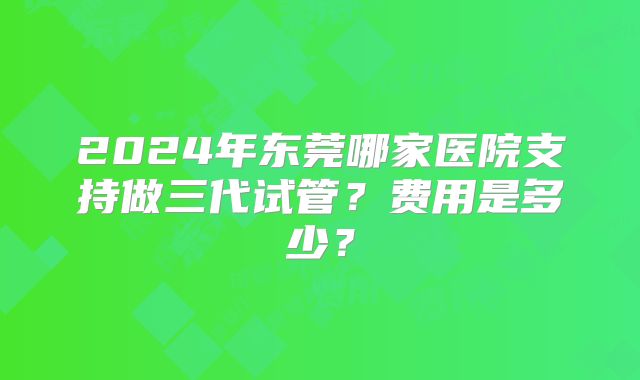 2024年东莞哪家医院支持做三代试管？费用是多少？