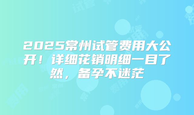 2025常州试管费用大公开！详细花销明细一目了然，备孕不迷茫