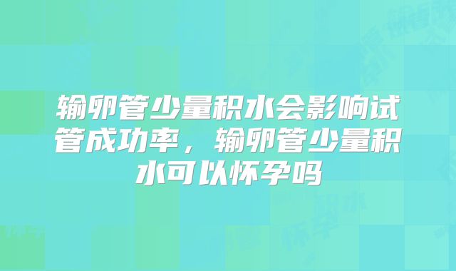 输卵管少量积水会影响试管成功率,输卵管少量积水可以怀孕吗