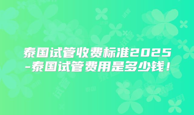 泰国试管收费标准2025-泰国试管费用是多少钱！