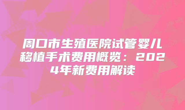 周口市生殖医院试管婴儿移植手术费用概览:2024年新费用解读