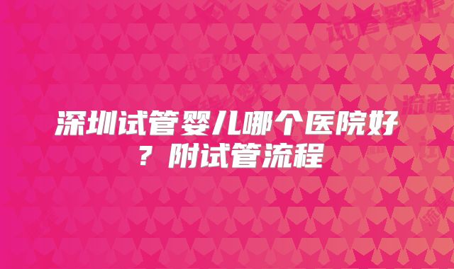 深圳试管婴儿哪个医院好？附试管流程
