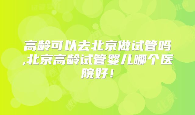 高龄可以去北京做试管吗,北京高龄试管婴儿哪个医院好!
