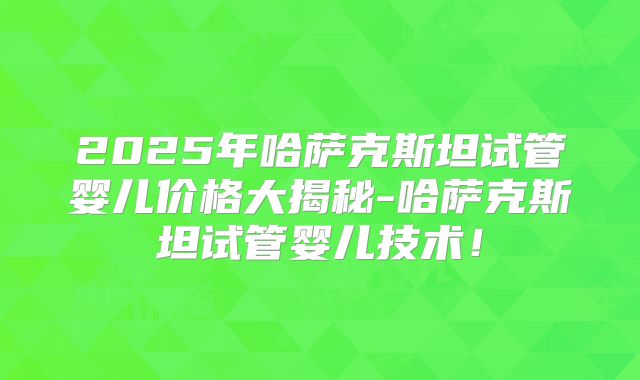 2025年哈萨克斯坦试管婴儿价格大揭秘-哈萨克斯坦试管婴儿技术！