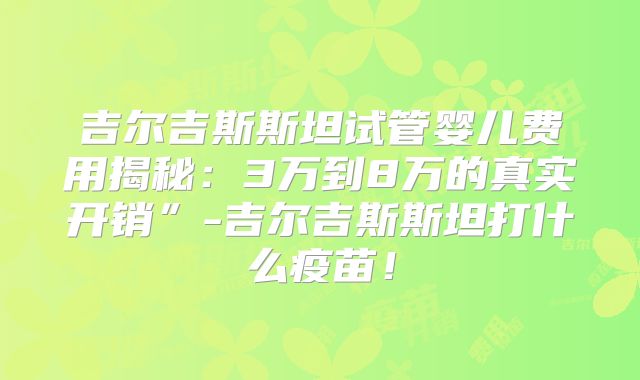 吉尔吉斯斯坦试管婴儿费用揭秘：3万到8万的真实开销”-吉尔吉斯斯坦打什么疫苗！
