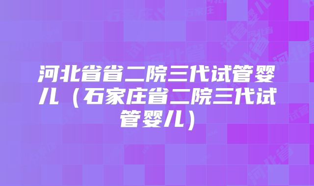 河北省省二院三代试管婴儿（石家庄省二院三代试管婴儿）