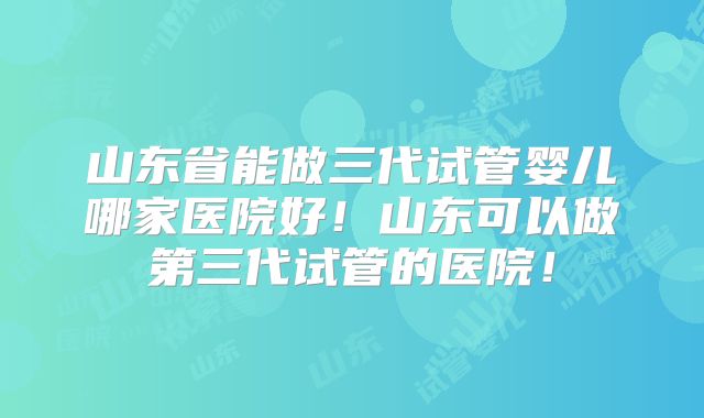 山东省能做三代试管婴儿哪家医院好！山东可以做第三代试管的医院！