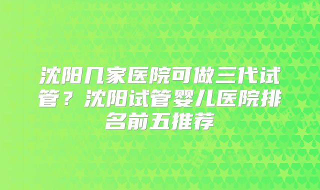 沈阳几家医院可做三代试管？沈阳试管婴儿医院排名前五推荐