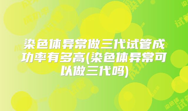 染色体异常做三代试管成功率有多高(染色体异常可以做三代吗)