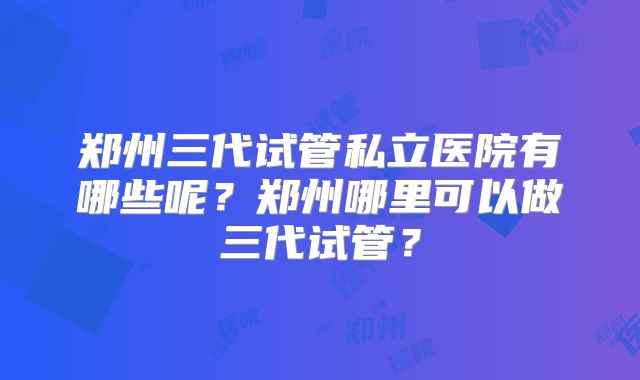 郑州三代试管私立医院有哪些呢？郑州哪里可以做三代试管？