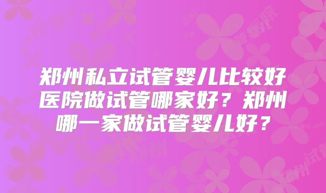 郑州私立试管婴儿比较好医院做试管哪家好？郑州哪一家做试管婴儿好？