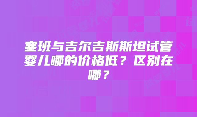 塞班与吉尔吉斯斯坦试管婴儿哪的价格低?区别在哪?