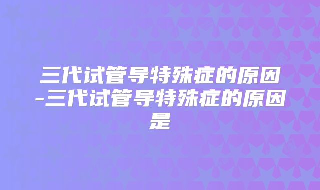 三代试管导特殊症的原因-三代试管导特殊症的原因是