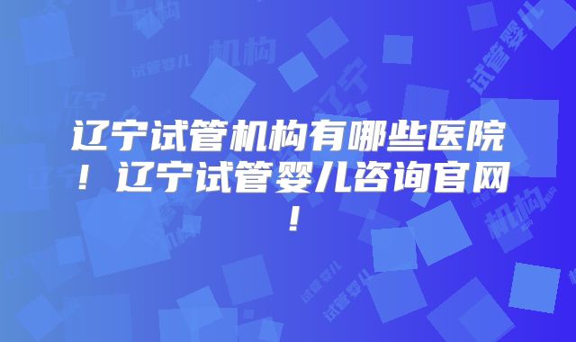 辽宁试管机构有哪些医院！辽宁试管婴儿咨询官网！