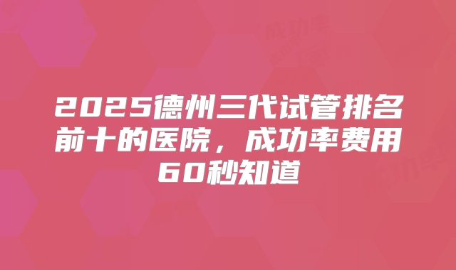 2025德州三代试管排名前十的医院，成功率费用60秒知道