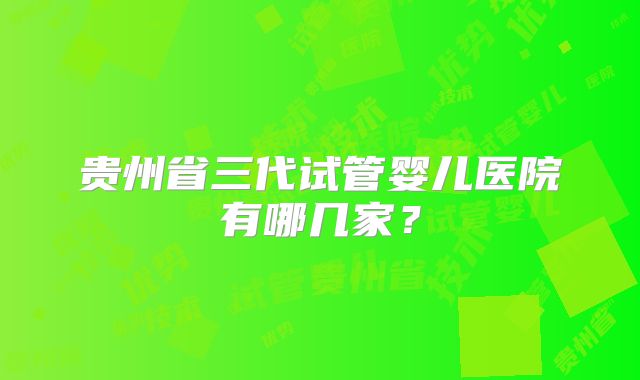 贵州省三代试管婴儿医院有哪几家？