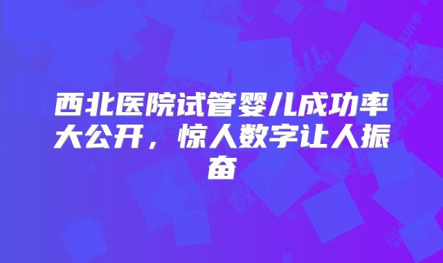 西北医院试管婴儿成功率大公开，惊人数字让人振奋