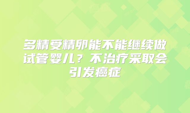 多精受精卵能不能继续做试管婴儿？不治疗采取会引发癌症