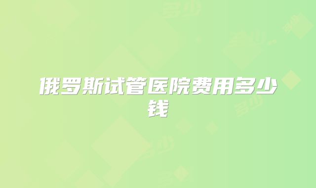 俄罗斯试管医院费用多少钱