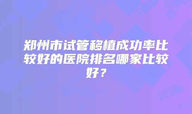 郑州市试管移植成功率比较好的医院排名哪家比较好？