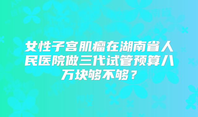 女性子宫肌瘤在湖南省人民医院做三代试管预算八万块够不够？