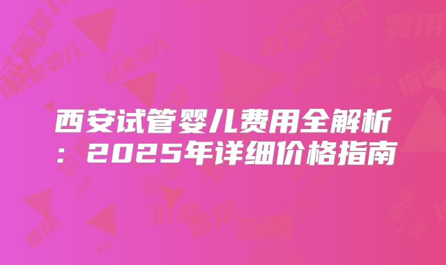 西安试管婴儿费用全解析:2025年详细价格指南