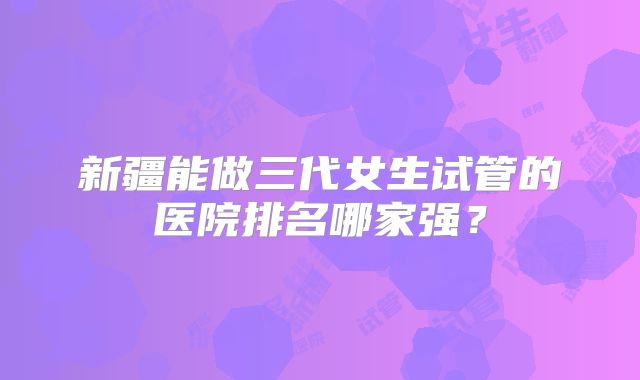 新疆能做三代女生试管的医院排名哪家强？
