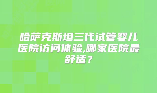 哈萨克斯坦三代试管婴儿医院访问体验,哪家医院最舒适？