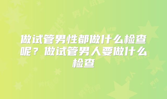 做试管男性都做什么检查呢？做试管男人要做什么检查