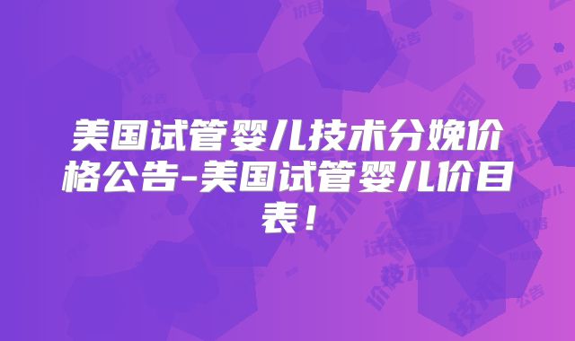 美国试管婴儿技术分娩价格公告-美国试管婴儿价目表！