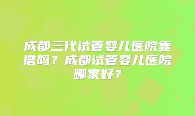 成都三代试管婴儿医院靠谱吗?成都试管婴儿医院哪家好?