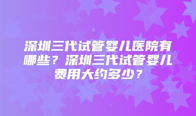 深圳三代试管婴儿医院有哪些？深圳三代试管婴儿费用大约多少？