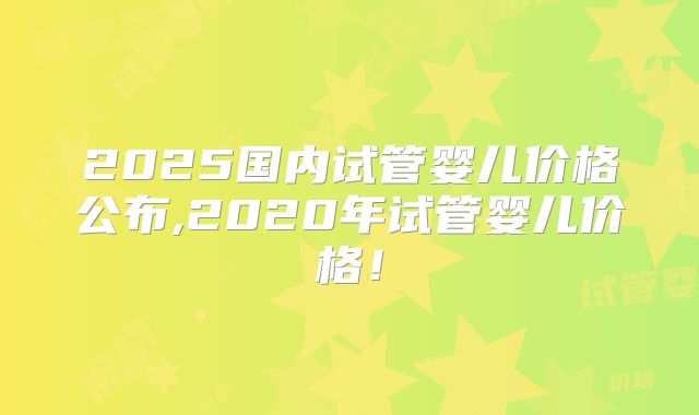 2025国内试管婴儿价格公布,2020年试管婴儿价格！